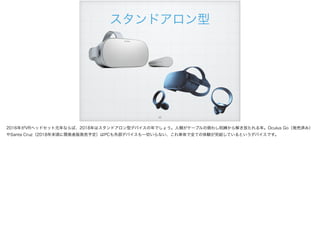!42
スタンドアロン型
2016年がVRヘッドセット元年ならば、2018年はスタンドアロン型デバイスの年でしょう。人類がケーブルの煩わし呪縛から解き放たれる年。Oculus Go（発売済み）
やSanta Cruz（2018年末頃に開発者版発売予定）はPCも外部デバイスも一切いらない、これ単体で全ての体験が完結しているというデバイスです。
 