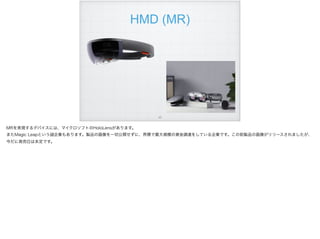 HMD (MR)
!43
MRを実現するデバイスには、マイクロソフトのHoloLensがあります。
またMagic Leapという 企業もあります。製品の画像を一切公開せずに、界隈で最大規模の資金調達をしている企業です。この前製品の画像がリリースされましたが、
今だに発売日は未定です。
 