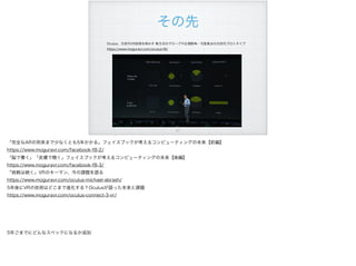 その先
Oculus、次世代VR技術を明かす 新方式のグローブや広視野角・可変焦点の次世代プロトタイプ
https://www.moguravr.com/oculus-f8/
!51
「完全なARの到来まで少なくとも5年かかる」フェイスブックが考えるコンピューティングの未来【前編】
https://www.moguravr.com/facebook-f8-2/
「脳で書く」「皮膚で聴く」フェイスブックが考えるコンピューティングの未来【後編】
https://www.moguravr.com/facebook-f8-3/
「挑戦は続く」VRのキーマン、今の課題を語る
https://www.moguravr.com/oculus-michael-abrash/
5年後にVRの技術はどこまで進化する？Oculusが語った未来と課題
https://www.moguravr.com/oculus-connect-3-vr/
5年ごまでにどんなスペックになるか追加
 