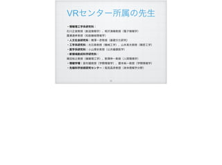 VRセンター所属の先生
!55
・情報理工学系研究科：
石川正俊教授（創造情報学）、相沢清晴教授（電子情報学）
廣瀬通孝教授（知能機械情報学）
・人文社会研究科：横澤一彦教授（基礎文化研究）
・工学系研究科：光石衛教授（機械工学）、山本晃光教授（精密工学）
・医学系研究科：小山博史教授（公共健康医学）
・新領域創成科学研究科：
篠田裕之教授（複雑理工学）、割澤伸一教授（人間環境学）
・情報学環：苗村健教授（学際情報学）、暦本純一教授（学際情報学）
・先端科学技術研究センター：稲見昌彦教授（身体情報学分野）
 