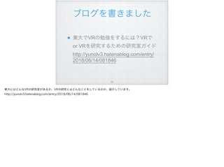 ブログを書きました
東大でVRの勉強をするには？VRで
or VRを研究するための研究室ガイド 
http://yunolv3.hatenablog.com/entry/
2018/06/14/081846
!56
東大にはどんなVRの研究室があるか、VRの研究とはどんなことをしているのか、紹介しています。
http://yunolv3.hatenablog.com/entry/2018/06/14/081846
 