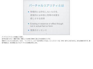 バーチャルリアリティとは
!6
物理的には存在しないものを、 
感覚的には本物と同等の本質を 
感じさせる技術
Existing in essence or effect though
not in actual fact or form
現実のエッセンス
バーチャルリアリティの定義はこの通り。
姿や形は違うけれど、機能や効果、体験としては本物と同等だと感じさせる技術のことです。
現実のエッセンスとも言えます。つまり、「ヘッドセット」とか「CGの世界に入り込む」といったイメージは、VRの一部でしかありません。あれは視覚のVRです。聴
覚や触覚など、他の感覚においてもバーチャルな体験は存在します。
 