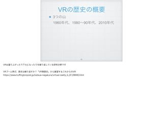 VRの歴史の概要
3つの山 
1960年代、1980∼90年代、2010年代
!66
VRは盛り上がったり下火になったりを繰り返している研究分野です
VRブーム再び、歴史は繰り返すか？「VR黒歴史」から展望するこれからのVR
https://www.huﬃngtonpost.jp/katsue-nagakura/virtual-reality_b_8128690.html
 