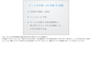 ラ・シオタ駅 への 列車 の 到着
世界初の映画（1896）
リュミエール 兄弟
ホームに到着する蒸気機関車と、 
乗り降りする人々を定点撮影した、
わずか50秒の作品
!68
これは、今にしてみれば列車が駅に到着する様子を定点で数十秒とっただけの動画です。
ただ逸話として残っていることには、当時の人たちはこれを見て、本当に画面の向こうから列車が飛び出てくるかとびびって逃げ出した、というものがあります。当時の
人にとっては、映画というメディアはあまりにも没入感の高いメディアだったのでしょう。映画でもバーチャルな体験ができる、というのはそういうことです。
 