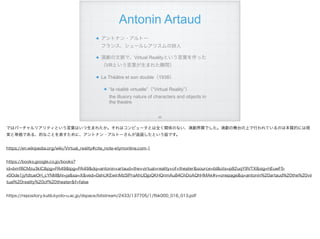 Antonin Artaud
アントナン・アルトー 
フランス、シュールレアリスムの詩人
演劇の文脈で、Virtual Realityという言葉を作った 
（VRという言葉が生まれた瞬間）
Le Théâtre et son double（1938）
“la réalité virtuelle”（“Virtual Reality”） 
the illusory nature of characters and objects in
the theatre
!69
ではバーチャルリアリティという言葉はいつ生まれたか。それはコンピュータとは全く関係のない、演劇界隈でした。演劇の舞台の上で行われているのは本質的には現
実と等価である、的なことを表すために、アントナン・アルトーさんが造語したという話です。
https://en.wikipedia.org/wiki/Virtual_reality#cite_note-etymonline.com-1
https://books.google.co.jp/books?
id=bmf8CMzu3kIC&pg=PA49&lpg=PA49&dq=antonin+artaud+the+virtual+reality+of+theater&source=bl&ots=p82uqY9VTX&sig=hEuwF5-
x0Ode1jyfdtueOH_cYNM&hl=ja&sa=X&ved=0ahUKEwiriMzSlPraAhUDjpQKHQnmAu84ChDoAQhHMAk#v=onepage&q=antonin%20artaud%20the%20vir
tual%20reality%20of%20theater&f=false
https://repository.kulib.kyoto-u.ac.jp/dspace/bitstream/2433/137705/1/fbk000_016_013.pdf
 