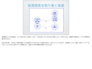 仮想現実を取り巻く単語
!7
仮想現実というのは誤訳だ、とよく言われます。仮想というのは「（本当はないけど）仮にあると想定したら」＝ifなのですね。言葉通りの意味なら、そこには効果も体
験もありません。
先ほど見た通り、virtualは「効果や体験としては本物がそこにあると言っても過言ではない」と言ったニュアンスなので、日本語訳としては「実質」が割としっくりくる。
つまり、むしろrealとは同じサイドの意味になり、仮想とvirtualが対義的な意味にすらなります。
 