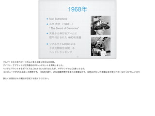 Ivan Sutherland
ユタ 大学 （1968∼）  
“ The Sword of Damocles”
天井から伸びるアームに 
取り付けられた HMDを装着
リアルタイムCGによる 
３次元物体立体視 ＆ 
ヘッドトラッキング
!71
1968年
そして１９６０年代が一つの山と言える最も有名な出来事。
アイバン・サザランドが世界最初のVRヘッドセットを開発しました。
ヘッドにマウントするデバイスはこれまでにもありましたが、サザランドのはCG使ったもの。
コンピュータがVRと出会った瞬間です。（前述の通り、VRは演劇界隈で生まれた言葉なので、当時はVRという言葉はまだ使われていなかったでしょうが）
詳しくは落合さんの魔法の世紀でも読んでください。
 
