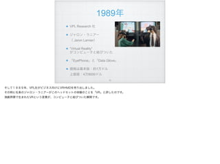 1989年
VPL Research 社
ジャロン・ラニアー 
（ Jaron Larnier）
“Virtual Reality” 
がコンピュータと結びついた
「EyePhone」と「Data Glove」
価格は基本版：約1万ドル 
上級版：4万9000ドル
!73
そして１９８９年、VPL社がビジネス向けにVRHMDを売り出しました。
その時に社長のジャロン・ラニアーがこのヘッドセットの体験のことを「VR」と評したのです。
演劇界隈で生まれたVRという言葉が、コンピュータと結びついた瞬間です。
 