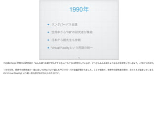 1990年
サンタバーバラ会議
世界中から“VR”の研究者が集結
日本から館先生も参戦
Virtual Realityという用語の統一
!74
その頃になると世界中の研究者が「みんな違う名前で呼んでてんでんバラバラに研究をしているが、どうやらみんな似たようなものを研究しているな？」と気がつきます。
１９９０年、世界中の研究者が一堂に会してVRについて話したサンタバーバラ会議が開かれました。ここで初めて、世界中の研究者の間で、自分たちが追求しているも
のにVirtual Realityという統一的な呼び名が与えられたのです。
 
