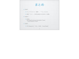 まとめ
1982年
テレイグジスタンス（舘暲）、「ＴＥＬＥＳＡＲ」
映画「トロン」。世界初全面的にCGを導入した映画。
1985年∼
NASA  
the Virtual Environment Workstation Project  
（Ames Research Center）
1989年
VPL Research社「ＲＢ2」を発表。“Virtual Reality”
!77
 