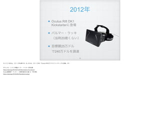 2012年
Oculus Rift DK1 
Kickstarterに登場
パルマー・ラッキ 
（当時20歳くらい）
目標額25万ドル 
で240万ドルを調達
!79
そして三つ目の山、２０１２年以降です。きっかけは、２０１２年の「Oculus Riftがクラウドファンディングに登場」です
オキュラス・リフトで神童パーマー・ラッキーが見る夢
https://wired.jp/2015/01/02/the-dream-of-oculusvr/
Oculus創業者P・ラッキー、24歳の誕生日に描いた「VRの夢」
https://wired.jp/2016/09/29/palmer-luckey/
 