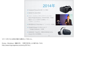 2014年
FacebookがOculusを20 億 ドルで買収
買収後7月にDK2が発売
ソニー・コンピュータエンタテインメントは 
GDCでProject Morpheus（PSVRの前身）を発表 
東京ゲームショウ2014では体験コーナー 
『 サマー・レッスン』
藤井直敬先生がTEDxTokyo で「 ハコスコ」を発表
GoogleはGoogle I/ O 2014 において 
「 Google Cardboard」を発表
SAMSUNG「GearVR」の販売を発表300 US $。
Oculus VRとの共同開発。
!80
２０１４年ごろには他社の動きも顕在化してきました。
Oculus、Morpheus…激動のVR、１年間で何があったか振り返ってみた
http://www.moguragames.com/entry/2014vr/
 