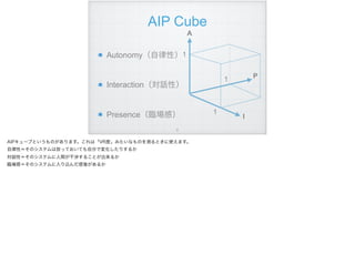AIP Cube
Autonomy（自律性） 
Interaction（対話性）  
Presence（臨場感）  
A
I
P
1
1
1
!9
AIPキューブというものがあります。これは「VR度」みたいなものを測るときに使えます。
自律性＝そのシステムは放っておいても自分で変化したりするか
対話性＝そのシステムに人間が干渉することが出来るか
臨場感＝そのシステムに入り込んだ感覚があるか
 