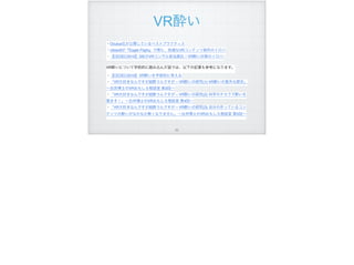 VR酔い
・Oculus社が公開しているベストプラクティス
・Ubisoftが『Eagle Flight』で得た、快適なVRコンテンツ制作のイロハ
・【CEDEC2016】SIEのVRコンサル担当直伝！VR酔い対策のイロハ
 
VR酔いについて学術的に踏み込んだ話では、以下の記事も参考になります。
・【CEDEC2016】VR酔いを学術的に考える 
・「VR大好きなんですが超酔うんですが – VR酔いの研究(1) VR酔いの意外な歴史」
∼白井博士のVRおもしろ相談室 第3回∼ 
・「VR大好きなんですが超酔うんですが – VR酔いの研究(2) 科学のチカラで酔いを
覚ます！」∼白井博士のVRおもしろ相談室 第4回∼ 
・「VR大好きなんですが超酔うんですが – VR酔いの研究(3) 自分の作っているコン
テンツの酔いがなかなか無くなりません」∼白井博士のVRおもしろ相談室 第5回∼
!92
 