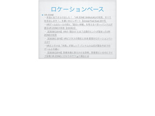 ロケーションベース
VR ZONE 
・本当に全てさらけ出した！ 「VR ZONE SHINJUKUの知見、すべて
吐き出します！」を濃いめにレポート【Unreal Fest East 2017】 
・VRゲームはルールの前に「面白い体験」を考えるべき──バンナムが
語るVR ZONEの知見【CEDEC】  
・【CEDEC2016】VRの ”面白さ”とは？企画のヒントが詰まったVR
ZONEの知見 
・【CEDEC 2016】VRビジネスの現在と未来 配信かロケーションベー
スか? 
・VRエンタメは「失敗」が楽しい？ バンナム小山氏が語る今までの
ゲームとの違い 
・【CEDEC2016】防衛本能に訴えかける恐怖、防音室にいるのにライ
ブ会場 VR ZONEこだわりのサウンド演出とは!96
 