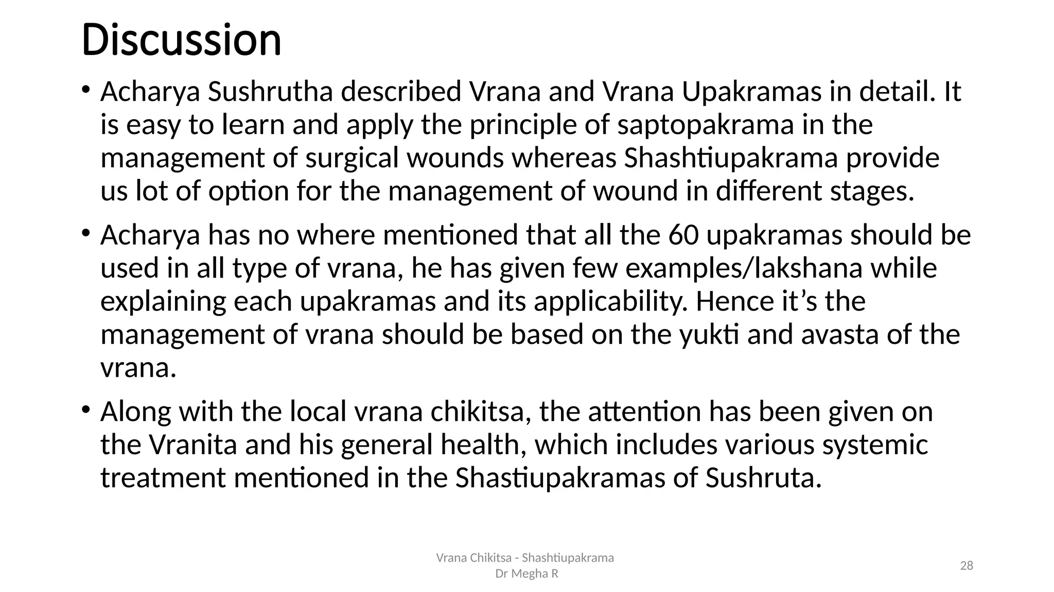 28
Discussion
• Acharya Sushrutha described Vrana and Vrana Upakramas in detail. It
is easy to learn and apply the principle of saptopakrama in the
management of surgical wounds whereas Shashtiupakrama provide
us lot of option for the management of wound in different stages.
• Acharya has no where mentioned that all the 60 upakramas should be
used in all type of vrana, he has given few examples/lakshana while
explaining each upakramas and its applicability. Hence it’s the
management of vrana should be based on the yukti and avasta of the
vrana.
• Along with the local vrana chikitsa, the attention has been given on
the Vranita and his general health, which includes various systemic
treatment mentioned in the Shastiupakramas of Sushruta.
Vrana Chikitsa - Shashtiupakrama
Dr Megha R
 