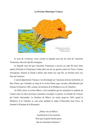 La Province Historique Vrancea




     Le nom de «Vrancea» vient, comme la légende nous dit, de celui de l’ancienne
Vrancioaia, mère de sept fils courageux.
     La légende nous dit que l’ancienne Vrancioaia a envoyé ses sept fils pour lutter
auprès d’Etienne le Grand pour l’aider dans une de ses guerres contre les Turcs. Comme
récompense, Etienne le Grand a donné sept monts aux sept fils, en formant ainsi «Le
Pays de Vrancea».
     L’actuel département Vrancea s’est développé sur l’ancienne division territoriale, le
Pays Putna, qui s’étendait au long de la rivière Putna, pays reconnu officiellement par
Etienne le Grand en 1482, comme «la frontière de la Moldavie avec la Valachie».
     Au XIXe siècle, la rivière Milcov a été considérée par les unionistes le symbole de
l’union entre les deux provinces roumaines (exemple: le poème «La Ronde de l’union»
par Vasile Alecsandri). La frontière de Milcov est restée jusqu’en 1859, quand la
Moldavie et la Valachie se sont unies pendant le règne d’Alexandru Ioan Cuza, en
formant le Principat de la Roumanie.


                                   „Allons vite au Milcov,
                                 Asséchons-le d’un sucement
                               Pour que le grand chemin passe
                                Sur nos anciennes frontières.”
 