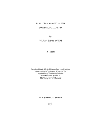 A CRYPTANALYSIS OF THE TINY

          ENCRYPTION ALGORITHM



                        by

           VIKRAM REDDY ANDEM




                    A THESIS




Submitted in partial fulfillment of the requirements
    for the degree of Master of Science in the
         Department of Computer Science
             in the Graduate School of
            The University of Alabama




          TUSCALOOSA, ALABAMA


                       2003
 