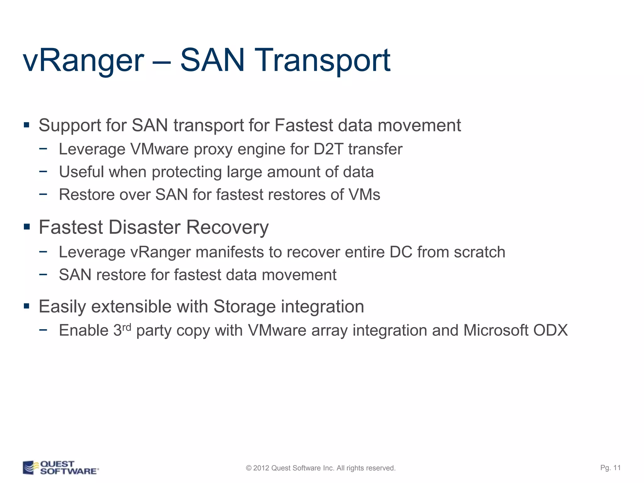 vRanger – SAN Transport
 Support for SAN transport for Fastest data movement
  − Leverage VMware proxy engine for D2T transfer
  − Useful when protecting large amount of data
  − Restore over SAN for fastest restores of VMs

 Fastest Disaster Recovery
  − Leverage vRanger manifests to recover entire DC from scratch
  − SAN restore for fastest data movement

 Easily extensible with Storage integration
  − Enable 3rd party copy with VMware array integration and Microsoft ODX




                             © 2012 Quest Software Inc. All rights reserved.   Pg. 11
 