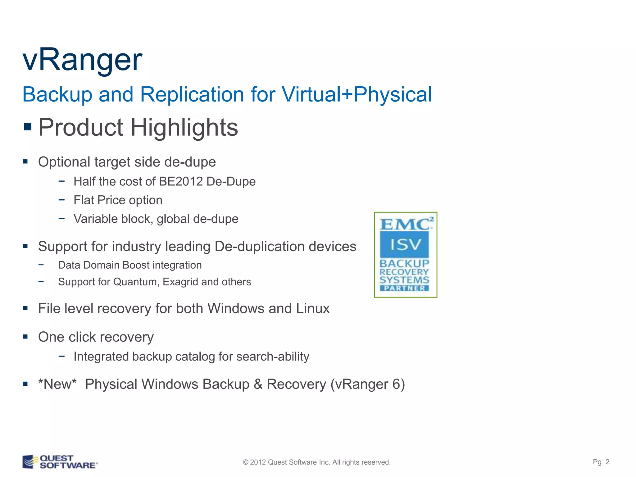 vRanger
Backup and Replication for Virtual+Physical
 Product Highlights
 Optional target side de-dupe
      − Half the cost of BE2012 De-Dupe
      − Flat Price option
      − Variable block, global de-dupe

 Support for industry leading De-duplication devices
  −   Data Domain Boost integration
  −   Support for Quantum, Exagrid and others

 File level recovery for both Windows and Linux

 One click recovery
      − Integrated backup catalog for search-ability

 *New* Physical Windows Backup & Recovery (vRanger 6)

 *New* Amazon Web Services Cloud integration (vRanger 6)


                                           © 2012 Quest Software Inc. All rights reserved.   Pg. 2
 