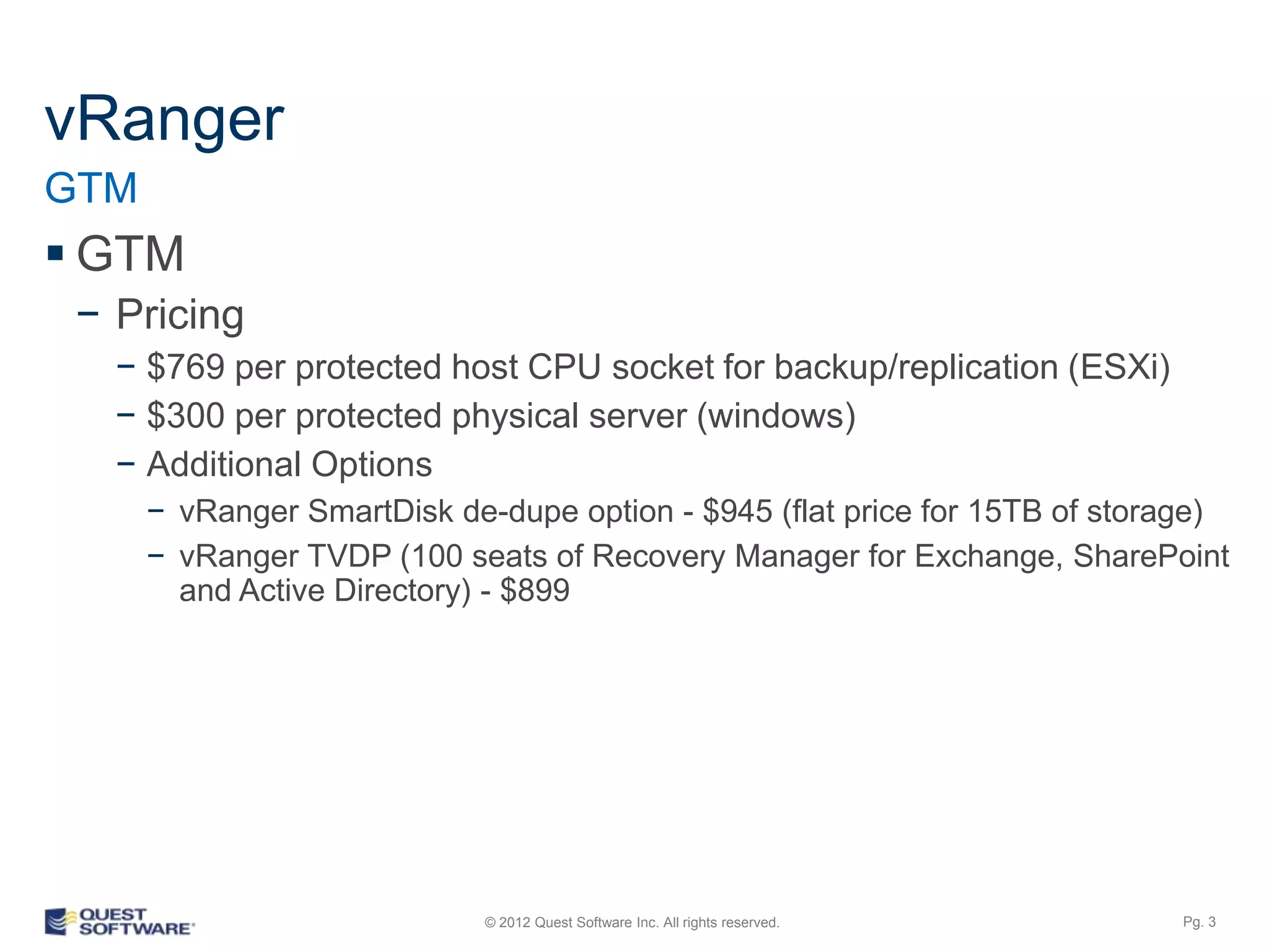 vRanger
GTM
 GTM
 − Pricing
   − $769 per protected host CPU socket for backup/replication (ESXi)
   − $300 per protected physical server (windows)
   − Additional Options
      − vRanger SmartDisk de-dupe option - $945 (flat price for 15TB of storage)
      − vRanger TVDP (100 seats of Recovery Manager for Exchange, SharePoint
        and Active Directory) - $899




                             © 2012 Quest Software Inc. All rights reserved.   Pg. 3
 