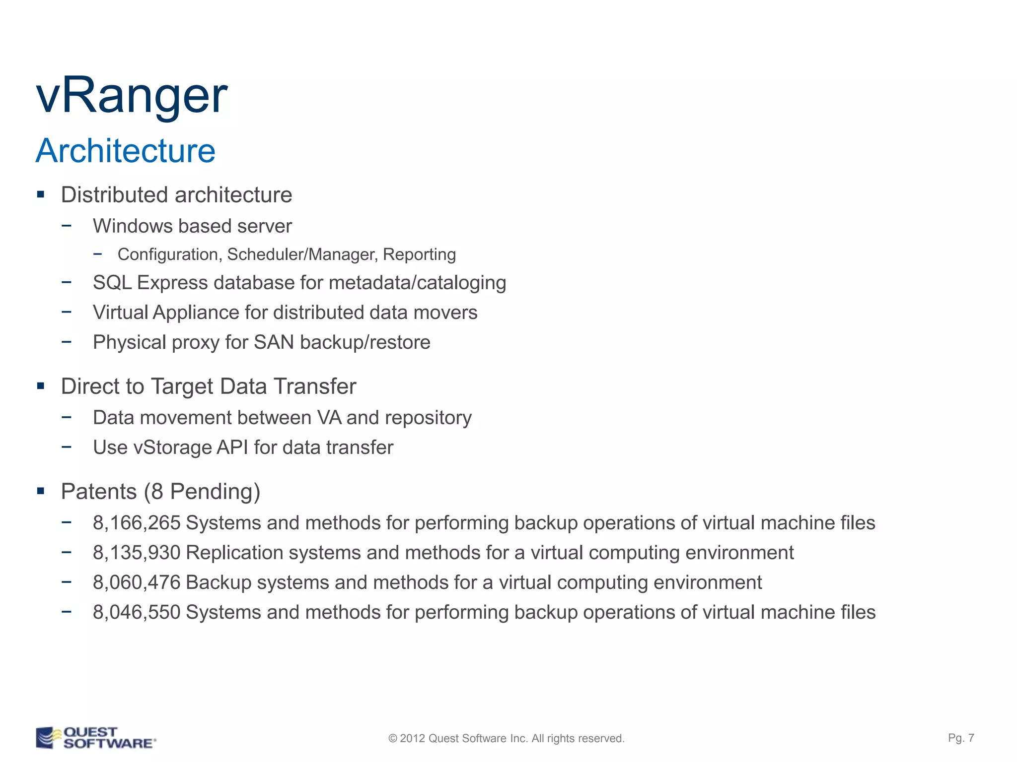 vRanger
Architecture
 Distributed architecture
  −   Windows based server
      − Configuration, Scheduler/Manager, Reporting
  −   SQL Express database for metadata/cataloging
  −   Virtual Appliance for distributed data movers
  −   Physical proxy for SAN backup/restore

 Direct to Target Data Transfer
  −   Data movement between VA and repository
  −   Use vStorage API for data transfer

 Patents (8 Pending)
  −   8,166,265 Systems and methods for performing backup operations of virtual machine files
  −   8,135,930 Replication systems and methods for a virtual computing environment
  −   8,060,476 Backup systems and methods for a virtual computing environment
  −   8,046,550 Systems and methods for performing backup operations of virtual machine files




                                          © 2012 Quest Software Inc. All rights reserved.       Pg. 7
 