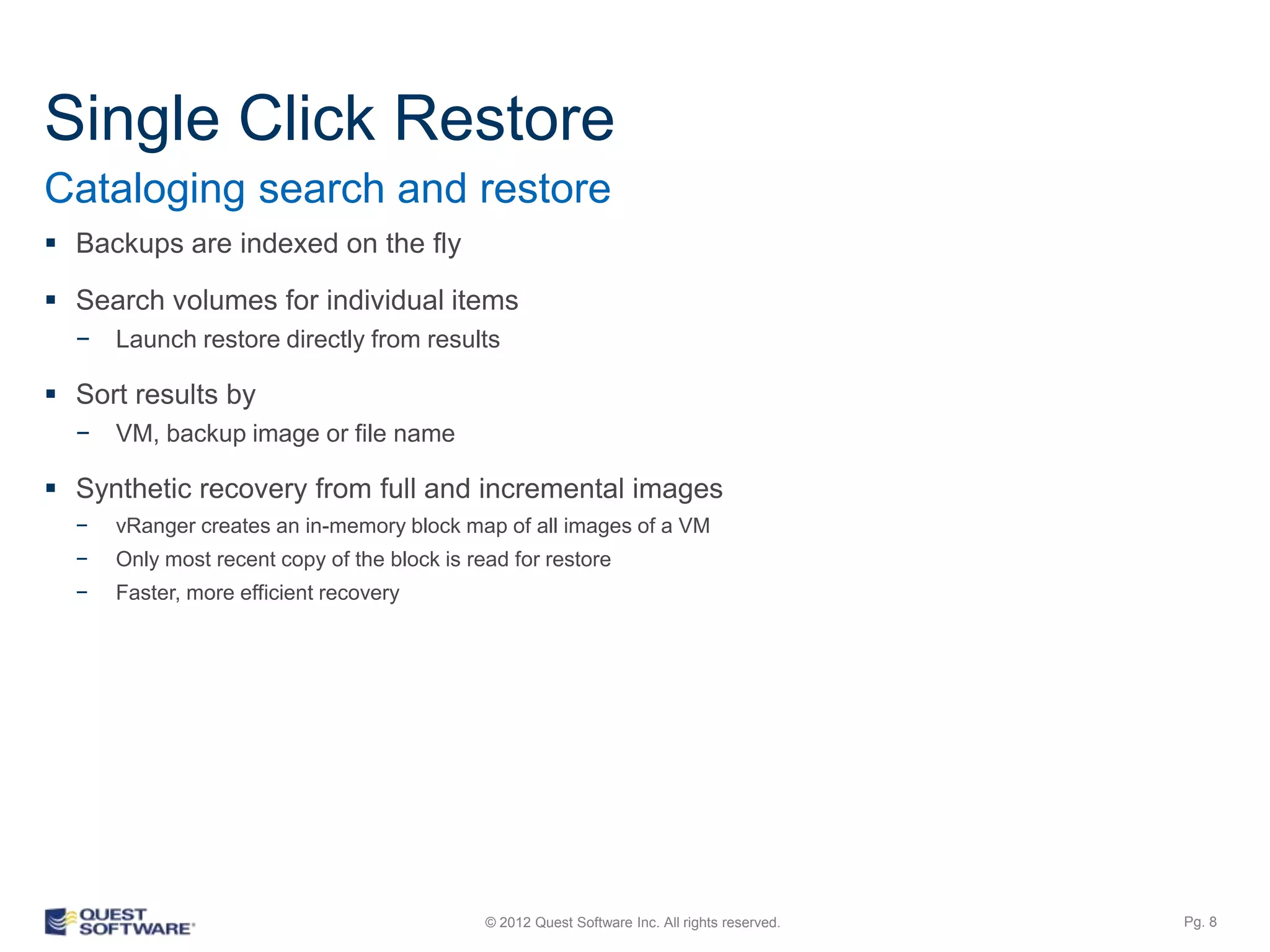 Single Click Restore
Cataloging search and restore
 Backups are indexed on the fly

 Search volumes for individual items
  −   Launch restore directly from results

 Sort results by
  −   Physical Windows Server, VM, backup image or file name

 Synthetic recovery from full and incremental images
  −   vRanger creates an in-memory block map of all images of a VM
  −   Only most recent copy of the block is read for restore
  −   Faster, more efficient recovery




                                              © 2012 Quest Software Inc. All rights reserved.   Pg. 8
 