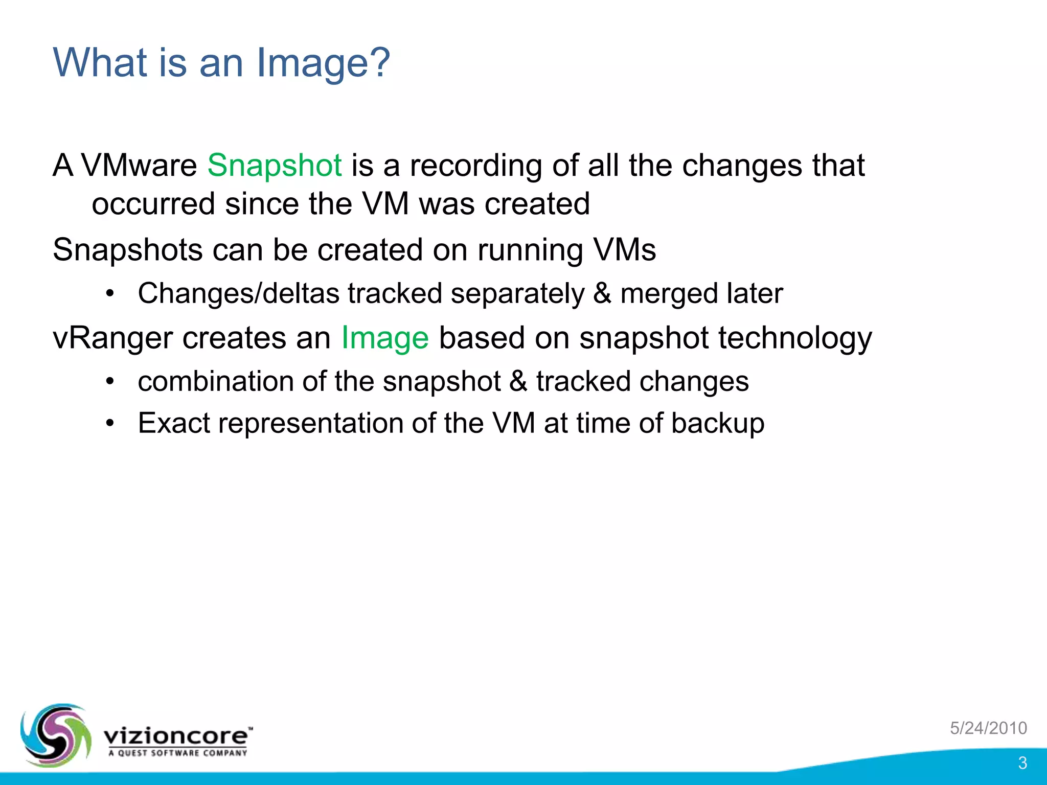 What is an Image?A VMware Snapshot is a recording of all the changes that occurred since the VM was createdSnapshots can be created on running VMsChanges/deltas tracked separately & merged latervRanger creates an Image based on snapshot technologycombination of the snapshot & tracked changesExact representation of the VM at time of backup5/24/20103