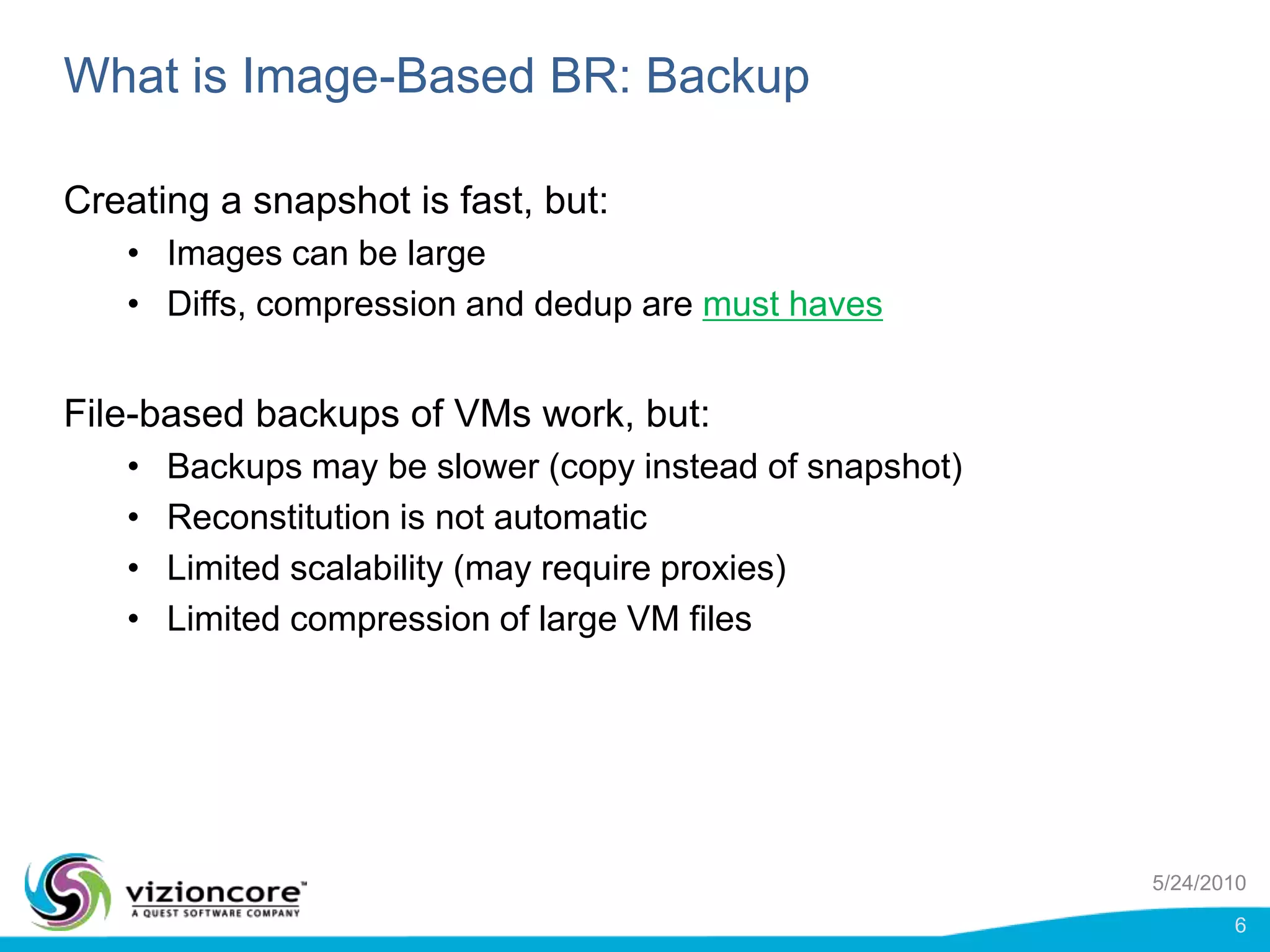 What is Image-Based BR: BackupCreating a snapshot is fast, but:Images can be largeDiffs, compression and dedup are must havesFile-based backups of VMs work, but:Backups may be slower (copy instead of snapshot)Reconstitution is not automaticLimited scalability (may require proxies)Limited compression of large VM files5/24/20106