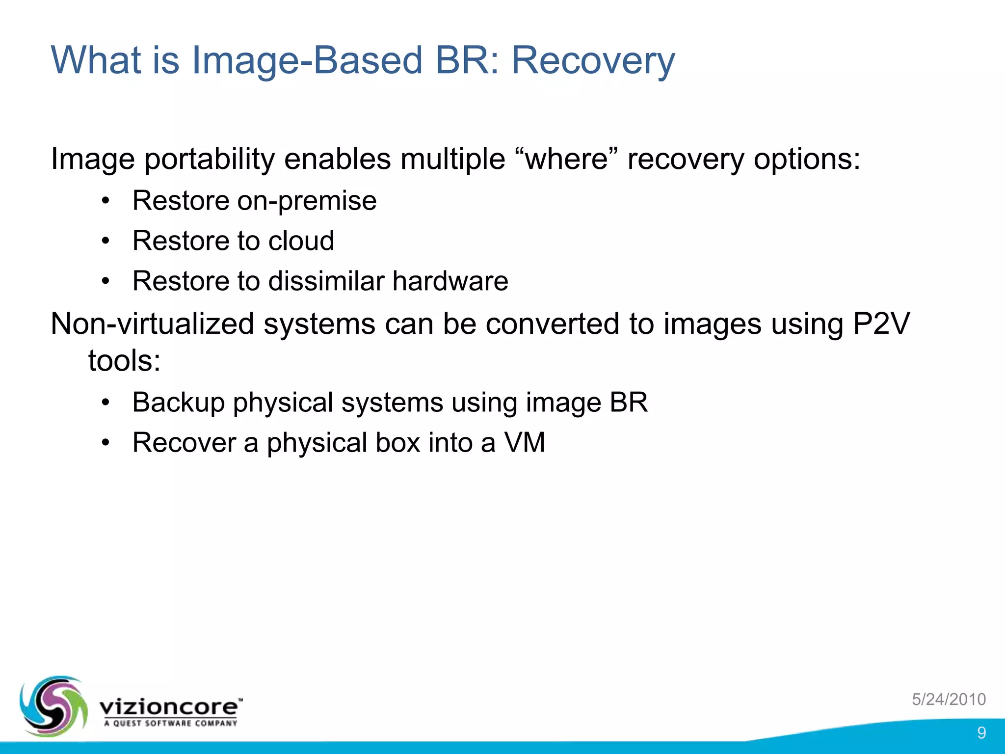 What is Image-Based BR: RecoveryImage portability enables multiple “where” recovery options:Restore on-premiseRestore to cloudRestore to dissimilar hardwareNon-virtualized systems can be converted to images using P2V tools:Backup physical systems using image BRRecover a physical box into a VM5/24/20109