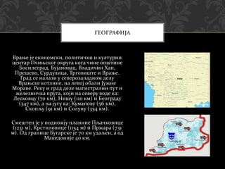 Врање је економски, политички и културни
центар Пчињског округа кога чине општине
Босилеград, Бујановац, Владичин Хан,
Прешево, Сурдулица, Трговиште и Врање.
Град се налази у северозападном делу
Врањске котлине, на левој обали Јужне
Мораве. Реку и град деле магистрални пут и
железничка пруга, који на северу воде ка:
Лесковцу (70 км), Нишу (110 км) и Београду
(347 км), а на југу ка: Куманову (56 км),
Скопљу (91 км) и Солуну (354 км).
Смештен је у подножју планине Пљачковице
(1231 м), Крстиловице (1154 м) и Пржара (731
м). Од границе Бугарске је 70 км удаљен, а од
Македоније 40 км.
ГЕОГРАФИЈА
 