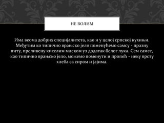 Има веома добрих специјалитета, као и у целој српској кухињи.
Међутим ко типично врањско јело поменућемо самсу - празну
питу, преливену киселим млеком уз додатак белог лука. Сем самсе,
као типично врањско јело, можемо поменути и пропећ - неку врсту
хлеба са сиром и јајима.
НЕ ВОЛИМ
 