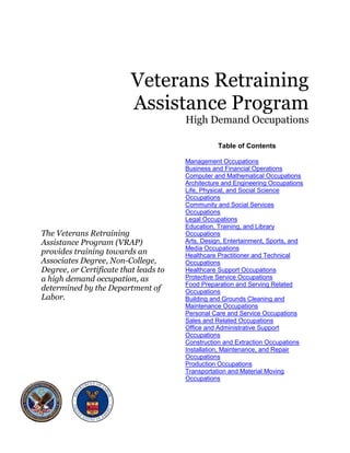 Veterans Retraining

                          Assistance Program

                                                                                                      High Demand Occupations

                                                                                                            Table of Contents

                                       Management Occupations
                                       HU                                                                                        U




                                       Business and Financial Operations
                                                               HU                                                                                U




                                       Computer and Mathematical Occupations         HU                                                                      U




                                       Architecture and Engineering Occupations
                                                                    HU                                                                                           U




                                       Life, Physical, and Social Science                        HU




                                       Occupations                                                          U




                                       Community and Social Services
                                            HU




                                       Occupations                                                          U




                                       Legal Occupations
                                            HU                                                                   U




                                       Education, Training, and Library
                                                          HU




The Veterans Retraining                Occupations                                                          U




Assistance Program (VRAP)              Arts, Design, Entertainment, Sports, and
                                            HU




                                       Media Occupations
provides training towards an           Healthcare Practitioner and Technical
                                                                                                                     U




Associates Degree, Non-College,
                                                                                HU




                                       Occupations                                                          U




Degree, or Certificate that leads to   Healthcare Support Occupations
                                            HU                                                                                               U




a high demand occupation, as           Protective Service Occupations    0BHU                                                        U




                                       Food Preparation and Serving Related
determined by the Department of
                                                                         HU




                                       Occupations
Labor.
                                                                                                            U




                                       Building and Grounds Cleaning and
                                            HU




                                       Maintenance Occupations                                                               U




                                       Personal Care and Service Occupations              1BHU                                                       U




                                       Sales and Related Occupations
                                                   2BHU                                                                                  U




                                       Office and Administrative Support                  HU




                                       Occupations                                                          U




                                       Construction and Extraction Occupations
                                            3BHU                                                                                                         U




                                       Installation, Maintenance, and Repair         HU




                                       Occupations                                                          U




                                       Production Occupations
                                            4BHU                                                                         U




                                       Transportation and Material Moving       HU




                                       Occupations                                                          U
 