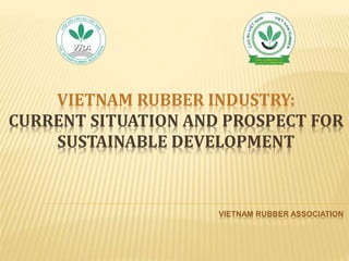 VIETNAM RUBBER INDUSTRY:
CURRENT SITUATION AND PROSPECT FOR
SUSTAINABLE DEVELOPMENT
VIETNAM RUBBER ASSOCIATION
 