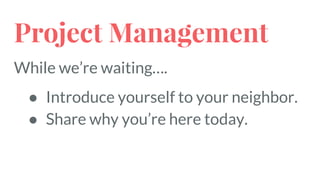 Project Management
While we’re waiting….
● Introduce yourself to your neighbor.
● Share why you’re here today.
 