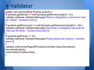 4-Validator
public void adiciona(final Produto produto) {
if (produto.getNome() == null ||produto.getNome().length() < 3) {
validator.add(new ValidationMessage("Nome é obrigatório e precisa ter mais
de 3 letras", "produto.nome"));
}
if (produto.getDescricao() == null ||produto.getDescricao().length() > 40) {
validator.add(new ValidationMessage("Descrição é obrigatória não pode ter
mais que 40 letras", "produto.descricao"));
}
if (produto.getPreco() <= 0) {
validator.add(new ValidationMessage("Preço precisa ser positivo", "produto.
preco"));
}
validator.onErrorUsePageOf(ProdutosController.class).formulario();
dao.salva(produto);
result.redirectTo(this).lista();
}
 