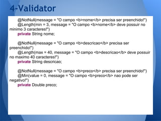 4-Validator
    @NotNull(message = "O campo <b>nome</b> precisa ser preenchido!")
    @Length(min = 3, message = "O campo <b>nome</b> deve possuir no
minimo 3 caracteres!")
    private String nome;

    @NotNull(message = "O campo <b>descricao</b> precisa ser
preenchido!")
    @Length(max = 40, message = "O campo <b>descricao</b> deve possuir
no maximo 40 caracteres!")
    private String descricao;

    @NotNull(message = "O campo <b>preco</b> precisa ser preenchido!")
    @Min(value = 0, message = "O campo <b>preco</b> nao pode ser
negativo!")
    private Double preco;
 