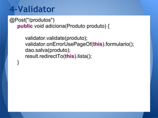 4-Validator
@Post("/produtos")
  public void adiciona(Produto produto) {

       validator.validate(produto);
       validator.onErrorUsePageOf(this).formulario();
       dao.salva(produto);
       result.redirectTo(this).lista();
   }
 