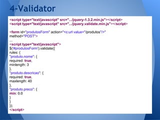 4-Validator
<script type="text/javascript" src=".../jquery-1.3.2.min.js"></script>
<script type="text/javascript" src=".../jquery.validate.min.js"></script>

<form id="produtosForm" action="<c:url value="/produtos"/>"
method="POST">
...
<script type="text/javascript">
$('#produtosForm').validate({
rules: {
"produto.nome": {
required: true,
minlength: 3
},
"produto.descricao": {
required: true,
maxlength: 40
},
"produto.preco": {
min: 0.0
}
}
});
</script>
 