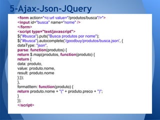 5-Ajax-Json-JQuery
 <form action="<c:url value="/produtos/busca"/>">
 <input id="busca" name="nome" />
 </form>
 <script type="text/javascript">
 $("#busca").puts("Busca produtos por nome");
 $("#busca").autocomplete('/goodbuy/produtos/busca.json', {
 dataType: "json",
 parse: function(produtos) {
 return $.map(produtos, function(produto) {
 return {
 data: produto,
 value: produto.nome,
 result: produto.nome
 };});
 },
 formatItem: function(produto) {
 return produto.nome + "(" + produto.preco + ")";
 }
 });
 </script>
 
