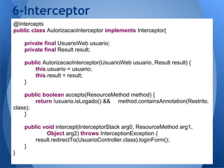 6-Interceptor
@Intercepts
public class AutorizacaoInterceptor implements Interceptor{

    private final UsuarioWeb usuario;
    private final Result result;

    public AutorizacaoInterceptor(UsuarioWeb usuario, Result result) {
        this.usuario = usuario;
        this.result = result;
    }

    public boolean accepts(ResourceMethod method) {
        return !usuario.isLogado() && method.containsAnnotation(Restrito.
class);
    }

    public void intercept(InterceptorStack arg0, ResourceMethod arg1,
            Object arg2) throws InterceptionException {
        result.redirectTo(UsuarioController.class).loginForm();
    }
}
 