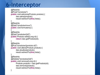 6-Interceptor
 @Restrito
 @Post("/produtos")
 public void adiciona(Produto produto) {
      dao.salva(produto);
      result.redirectTo(this).lista();
 }
 @Restrito
 @Get("/produtos/novo")
 public void formulario() {
 }
 @Restrito
 @Get("/produtos/{id}")
 public Produto edita(Long id) {
      return dao.getProduto(id);
 }
 @Restrito
 @Put("/produtos/{produto.id}")
 public void altera(Produto produto) {
      dao.atualiza(produto);
      result.redirectTo(this).lista();
 }
 @Restrito
 @Delete("/produtos/{id}")
 public void remove(Long id) {
      Produto produto = dao.getProduto(id);
      dao.remove(produto);
      result.redirectTo(this).lista();
 }
 