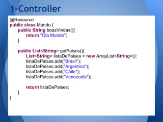 1-Controller
@Resource
public class Mundo {
   public String boasVindas(){
        return "Ola Mundo";
   }

    public List<String> getPaises(){
       List<String> listaDePaises = new ArrayList<String>();
       listaDePaises.add("Brasil");
       listaDePaises.add("Argentina");
       listaDePaises.add("Chile");
       listaDePaises.add("Venezuela");

        return listaDePaises;
    }
}
 