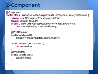 2-Component
@Component
public class CriadorDeSessao implements ComponentFactory<Session> {
    private final SessionFactory sessionFactory;
    private Session session;
    public CriadorDeSessao(SessionFactory sessionFactory) {
         this.sessionFactory = sessionFactory;
    }
    @PostConstruct
    public void abre(){
         session = sessionFactory.openSession();
    }
    public Session getInstance() {
         return session;
    }
    @PreDestroy
    public void fecha(){
         session.close();
    }
}
 