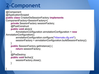 2-Component
@Component
@ApplicationScoped
public class CriadorDeSessionFactory implements
ComponentFactory<SessionFactory>{
    private SessionFactory sessionFactory;
    @PostConstruct
    public void abre(){
         AnnotationConfiguration annotationConfiguration = new
AnnotationConfiguration();
         annotationConfiguration.configure("hibernate.cfg.xml");
         sessionFactory = annotationConfiguration.buildSessionFactory();
    }
    public SessionFactory getInstance() {
         return sessionFactory;
    }
    @PreDestroy
    public void fecha(){
         sessionFactory.close();
    }

}
 