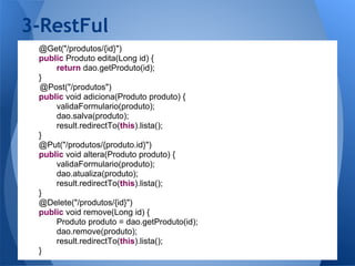 3-RestFul
 @Get("/produtos/{id}")
 public Produto edita(Long id) {
     return dao.getProduto(id);
 }
 @Post("/produtos")
 public void adiciona(Produto produto) {
     validaFormulario(produto);
     dao.salva(produto);
     result.redirectTo(this).lista();
 }
 @Put("/produtos/{produto.id}")
 public void altera(Produto produto) {
     validaFormulario(produto);
     dao.atualiza(produto);
     result.redirectTo(this).lista();
 }
 @Delete("/produtos/{id}")
 public void remove(Long id) {
     Produto produto = dao.getProduto(id);
     dao.remove(produto);
     result.redirectTo(this).lista();
 }
 