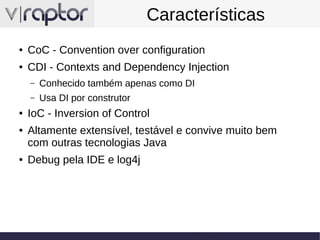 Características
●

CoC - Convention over configuration

●

CDI - Contexts and Dependency Injection
–
–

●
●

●

Conhecido também apenas como DI
Usa DI por construtor

IoC - Inversion of Control
Altamente extensível, testável e convive muito bem
com outras tecnologias Java
Debug pela IDE e log4j

 