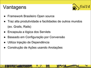 Vantagens
● Framework Brasileiro Open source
● Traz alta produtividade e facilidades de outros mundos
(ex. Grails, Rails)
● Encapsula a lógica dos Servlets
● Baseado em Configuração por Convensão
● Utiliza Injeção de Dependência
● Construção de Ações usando Anotações
 