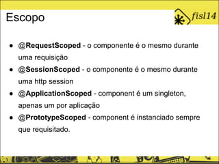 Escopo
● @RequestScoped - o componente é o mesmo durante
uma requisição
● @SessionScoped - o componente é o mesmo durante
uma http session
● @ApplicationScoped - component é um singleton,
apenas um por aplicação
● @PrototypeScoped - component é instanciado sempre
que requisitado.
 