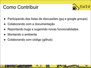 Como Contribuir
● Participando das listas de discussões (guj e google groups)
● Colaborando com a documentação
● Reportando bugs e sugerindo novas funcionalidades
● Montando o ambiente
● Colaborando com código (github)
 